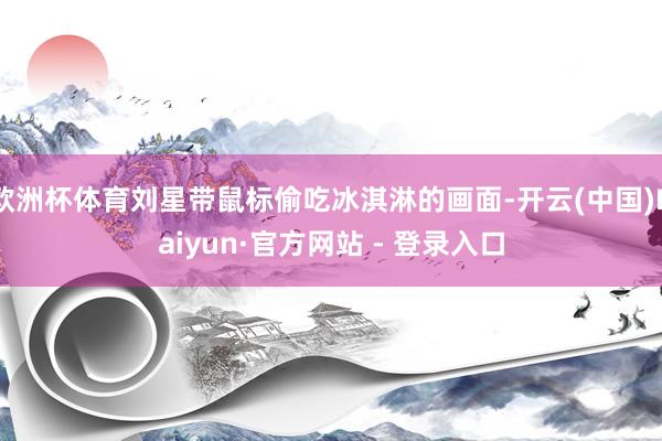 欧洲杯体育刘星带鼠标偷吃冰淇淋的画面-开云(中国)Kaiyun·官方网站 - 登录入口