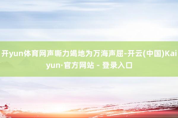 开yun体育网声嘶力竭地为万海声屈-开云(中国)Kaiyun·官方网站 - 登录入口