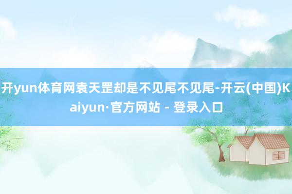 开yun体育网袁天罡却是不见尾不见尾-开云(中国)Kaiyun·官方网站 - 登录入口