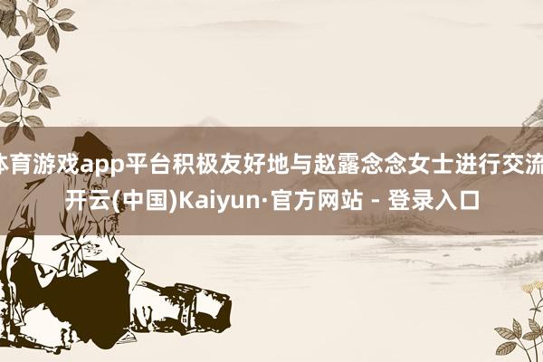 体育游戏app平台积极友好地与赵露念念女士进行交流-开云(中国)Kaiyun·官方网站 - 登录入口