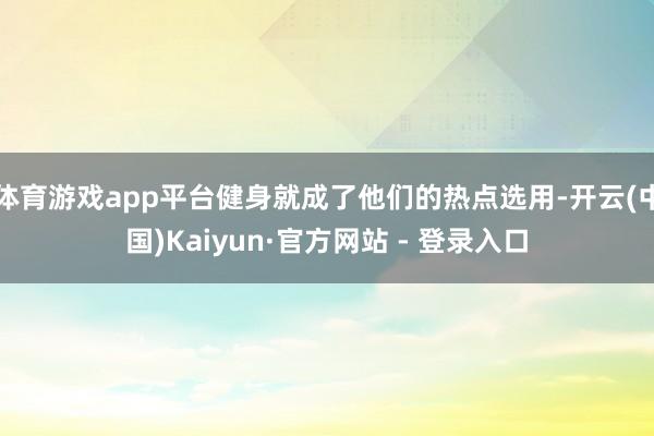 体育游戏app平台健身就成了他们的热点选用-开云(中国)Kaiyun·官方网站 - 登录入口