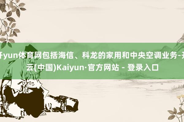 开yun体育网包括海信、科龙的家用和中央空调业务-开云(中国)Kaiyun·官方网站 - 登录入口