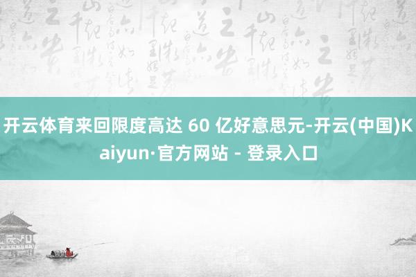 开云体育来回限度高达 60 亿好意思元-开云(中国)Kaiyun·官方网站 - 登录入口