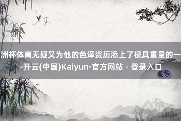 欧洲杯体育无疑又为他的色泽资历添上了极具重量的一笔-开云(中国)Kaiyun·官方网站 - 登录入口