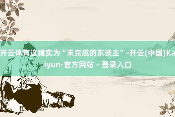 开云体育这猿实为“未完成的东谈主”-开云(中国)Kaiyun·官方网站 - 登录入口