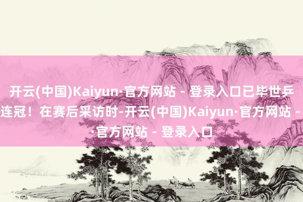 开云(中国)Kaiyun·官方网站 - 登录入口已毕世乒赛混双三连冠！　　在赛后采访时-开云(中国)Kaiyun·官方网站 - 登录入口