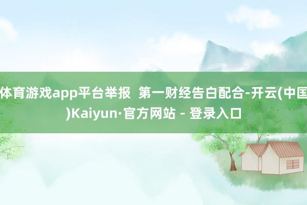 体育游戏app平台举报  第一财经告白配合-开云(中国)Kaiyun·官方网站 - 登录入口