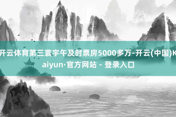 开云体育第三寰宇午及时票房5000多万-开云(中国)Kaiyun·官方网站 - 登录入口