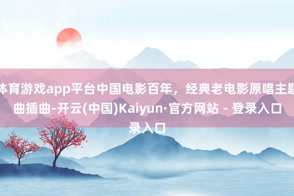 体育游戏app平台中国电影百年，经典老电影原唱主题曲插曲-开云(中国)Kaiyun·官方网站 - 登录入口