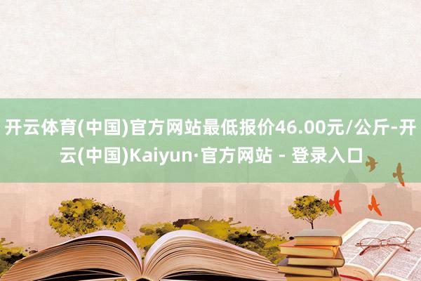 开云体育(中国)官方网站最低报价46.00元/公斤-开云(中国)Kaiyun·官方网站 - 登录入口