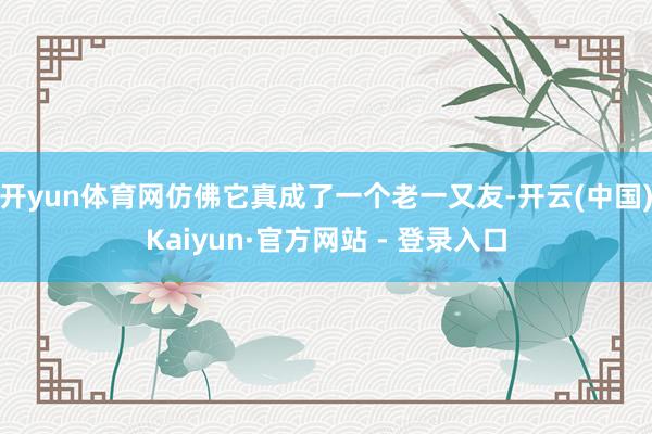 开yun体育网仿佛它真成了一个老一又友-开云(中国)Kaiyun·官方网站 - 登录入口