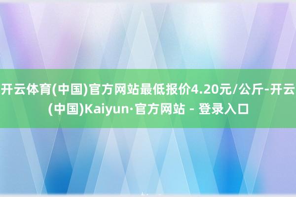 开云体育(中国)官方网站最低报价4.20元/公斤-开云(中国)Kaiyun·官方网站 - 登录入口