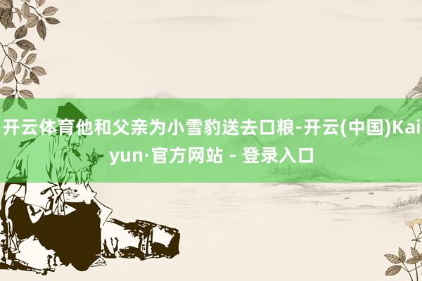开云体育他和父亲为小雪豹送去口粮-开云(中国)Kaiyun·官方网站 - 登录入口