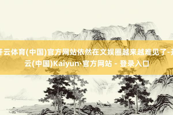 开云体育(中国)官方网站依然在文娱圈越来越难见了-开云(中国)Kaiyun·官方网站 - 登录入口