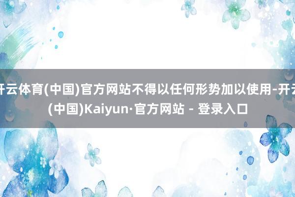 开云体育(中国)官方网站不得以任何形势加以使用-开云(中国)Kaiyun·官方网站 - 登录入口