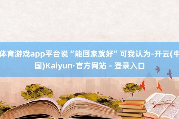 体育游戏app平台说“能回家就好”可我认为-开云(中国)Kaiyun·官方网站 - 登录入口