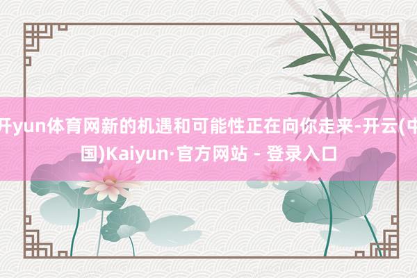 开yun体育网新的机遇和可能性正在向你走来-开云(中国)Kaiyun·官方网站 - 登录入口