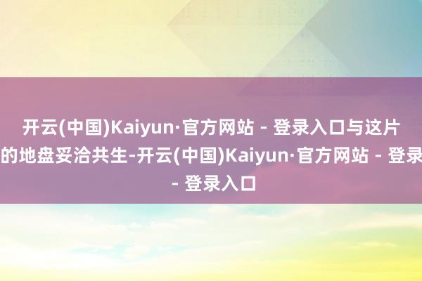 开云(中国)Kaiyun·官方网站 - 登录入口与这片绮丽的地盘妥洽共生-开云(中国)Kaiyun·官方网站 - 登录入口
