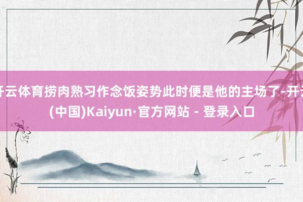 开云体育捞肉熟习作念饭姿势此时便是他的主场了-开云(中国)Kaiyun·官方网站 - 登录入口
