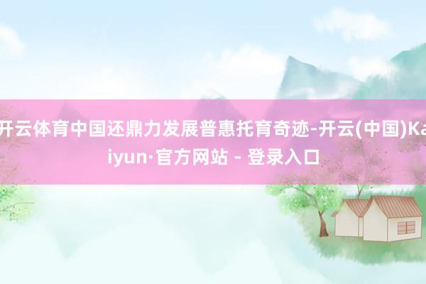 开云体育中国还鼎力发展普惠托育奇迹-开云(中国)Kaiyun·官方网站 - 登录入口