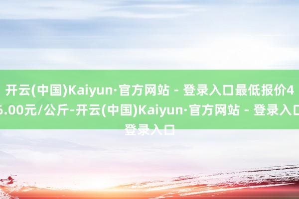 开云(中国)Kaiyun·官方网站 - 登录入口最低报价46.00元/公斤-开云(中国)Kaiyun·官方网站 - 登录入口
