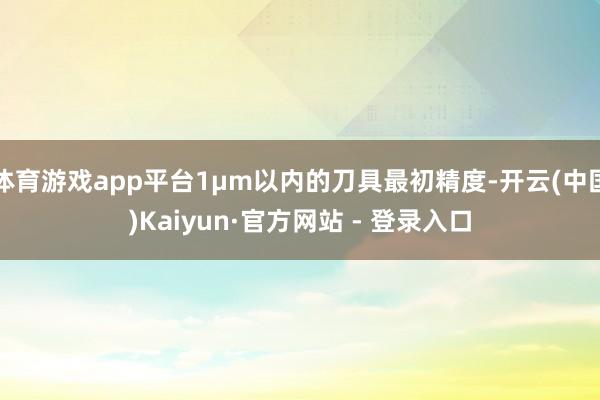 体育游戏app平台1μm以内的刀具最初精度-开云(中国)Kaiyun·官方网站 - 登录入口