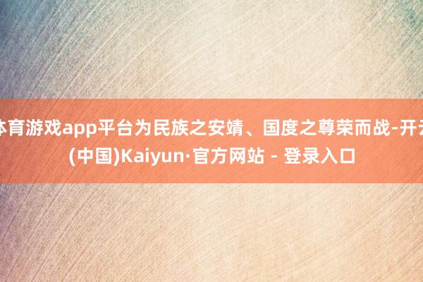 体育游戏app平台为民族之安靖、国度之尊荣而战-开云(中国)Kaiyun·官方网站 - 登录入口
