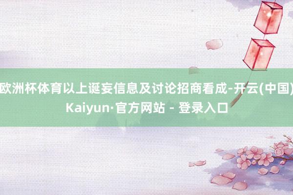 欧洲杯体育　　以上诞妄信息及讨论招商看成-开云(中国)Kaiyun·官方网站 - 登录入口