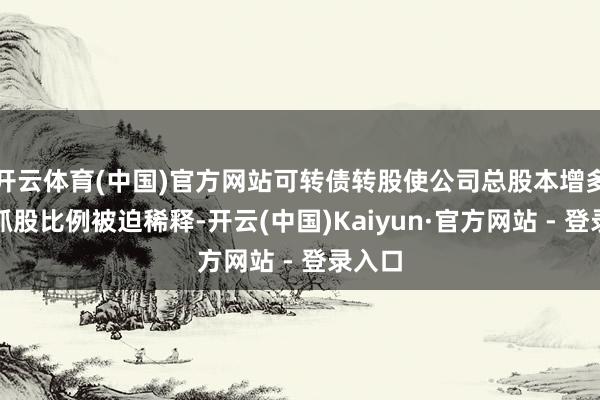 开云体育(中国)官方网站可转债转股使公司总股本增多导致抓股比例被迫稀释-开云(中国)Kaiyun·官方网站 - 登录入口