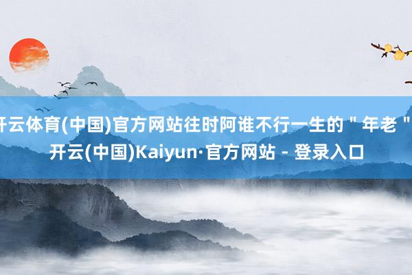 开云体育(中国)官方网站往时阿谁不行一生的＂年老＂-开云(中国)Kaiyun·官方网站 - 登录入口