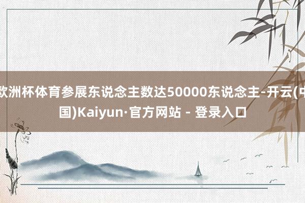 欧洲杯体育参展东说念主数达50000东说念主-开云(中国)Kaiyun·官方网站 - 登录入口