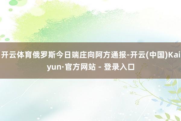开云体育俄罗斯今日端庄向阿方通报-开云(中国)Kaiyun·官方网站 - 登录入口