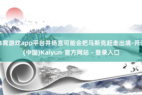体育游戏app平台并扬言可能会把马斯克赶走出境-开云(中国)Kaiyun·官方网站 - 登录入口