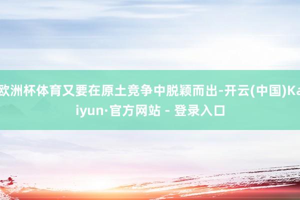 欧洲杯体育又要在原土竞争中脱颖而出-开云(中国)Kaiyun·官方网站 - 登录入口