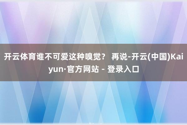 开云体育谁不可爱这种嗅觉？ 再说-开云(中国)Kaiyun·官方网站 - 登录入口