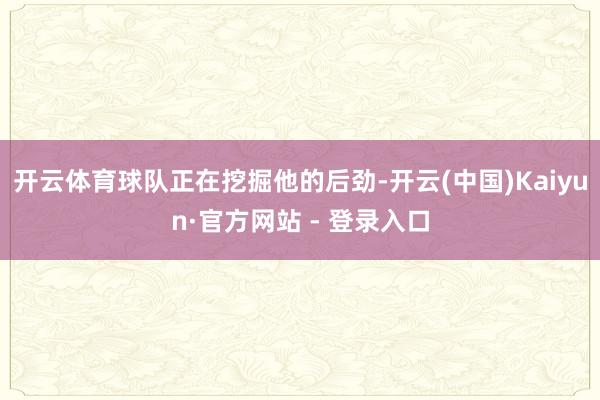 开云体育球队正在挖掘他的后劲-开云(中国)Kaiyun·官方网站 - 登录入口