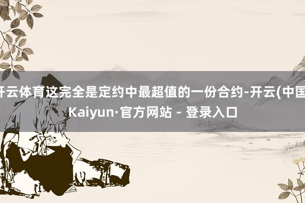 开云体育这完全是定约中最超值的一份合约-开云(中国)Kaiyun·官方网站 - 登录入口