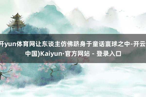 开yun体育网让东谈主仿佛跻身于童话寰球之中-开云(中国)Kaiyun·官方网站 - 登录入口