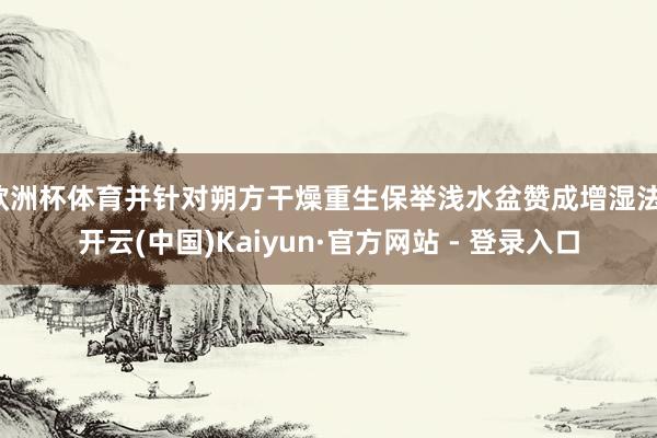 欧洲杯体育并针对朔方干燥重生保举浅水盆赞成增湿法-开云(中国)Kaiyun·官方网站 - 登录入口