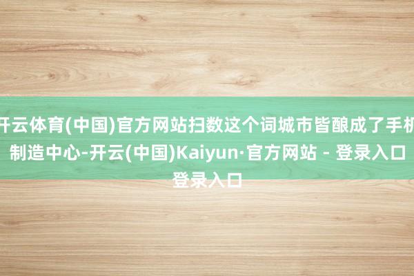 开云体育(中国)官方网站扫数这个词城市皆酿成了手机制造中心-开云(中国)Kaiyun·官方网站 - 登录入口