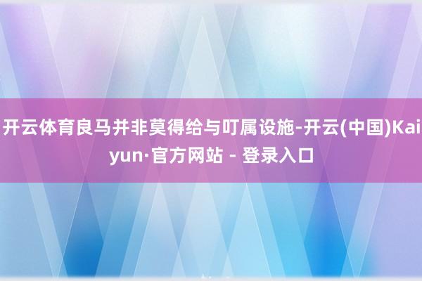 开云体育良马并非莫得给与叮属设施-开云(中国)Kaiyun·官方网站 - 登录入口