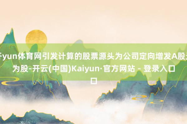 开yun体育网引发计算的股票源头为公司定向增发A股无为股-开云(中国)Kaiyun·官方网站 - 登录入口