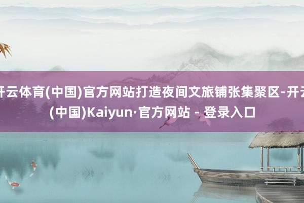 开云体育(中国)官方网站打造夜间文旅铺张集聚区-开云(中国)Kaiyun·官方网站 - 登录入口