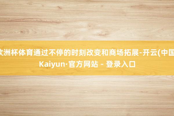 欧洲杯体育通过不停的时刻改变和商场拓展-开云(中国)Kaiyun·官方网站 - 登录入口