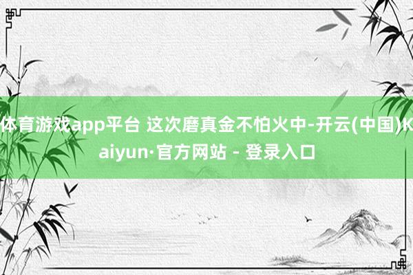 体育游戏app平台 这次磨真金不怕火中-开云(中国)Kaiyun·官方网站 - 登录入口