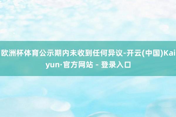 欧洲杯体育公示期内未收到任何异议-开云(中国)Kaiyun·官方网站 - 登录入口