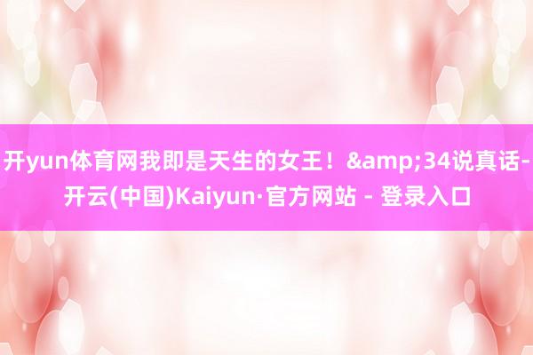 开yun体育网我即是天生的女王！&34说真话-开云(中国)Kaiyun·官方网站 - 登录入口