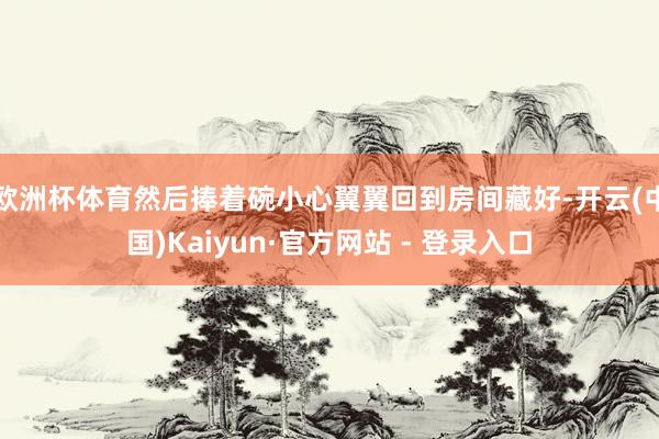 欧洲杯体育然后捧着碗小心翼翼回到房间藏好-开云(中国)Kaiyun·官方网站 - 登录入口