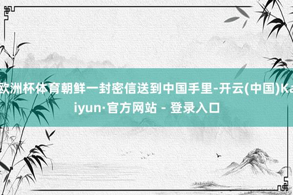 欧洲杯体育朝鲜一封密信送到中国手里-开云(中国)Kaiyun·官方网站 - 登录入口