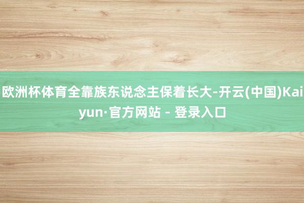 欧洲杯体育全靠族东说念主保着长大-开云(中国)Kaiyun·官方网站 - 登录入口